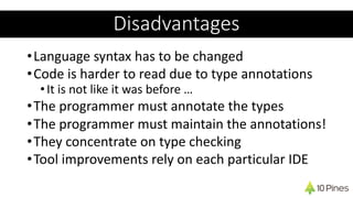 •Language syntax has to be changed
•Code is harder to read due to type annotations
•It is not like it was before …
•The programmer must annotate the types
•The programmer must maintain the annotations!
•They concentrate on type checking
•Tool improvements rely on each particular IDE
Disadvantages
 