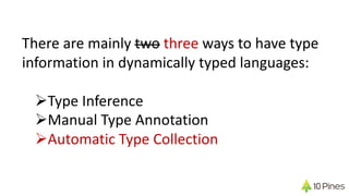 There are mainly two three ways to have type
information in dynamically typed languages:
ØType Inference
ØManual Type Annotation
ØAutomatic Type Collection
 
