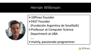 Hernán Wilkinson
Ø10Pines Founder
ØFAST Founder
(Fundación Argentina de Smalltalk)
ØProfessor at Computer Science
Department at UBA
....
Ømainly, passionate programmer
 