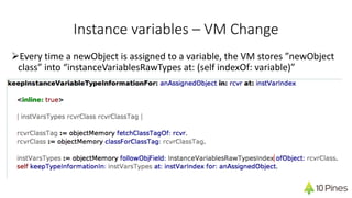 Instance variables – VM Change
ØEvery time a newObject is assigned to a variable, the VM stores ”newObject
class” into “instanceVariablesRawTypes at: (self indexOf: variable)”
 