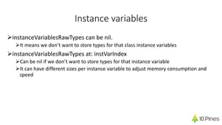 Instance variables
ØinstanceVariablesRawTypes can be nil.
ØIt means we don’t want to store types for that class instance variables
ØinstanceVariablesRawTypes at: instVarIndex
ØCan be nil if we don’t want to store types for that instance variable
ØIt can have different sizes per instance variable to adjust memory consumption and
speed
 