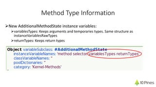 Method Type Information
ØNew AdditionalMethodState instance variables:
ØvariablesTypes: Keeps arguments and temporaries types. Same structure as
instanceVariablesRawTypes
ØreturnTypes: Keeps return types
 