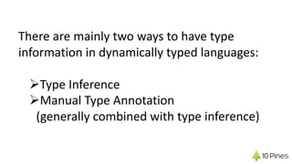 There are mainly two ways to have type
information in dynamically typed languages:
ØType Inference
ØManual Type Annotation
(generally combined with type inference)
 
