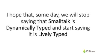 I hope that, some day, we will stop
saying that Smalltalk is
Dynamically Typed and start saying
it is Lively Typed
 