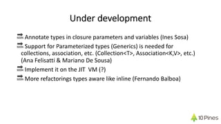 Under development
🔜 Annotate types in closure parameters and variables (Ines Sosa)
🔜 Support for Parameterized types (Generics) is needed for
collections, association, etc. (Collection<T>, Association<K,V>, etc.)
(Ana Felisatti & Mariano De Sousa)
🔜 Implement it on the JIT VM (?)
🔜 More refactorings types aware like inline (Fernando Balboa)
 