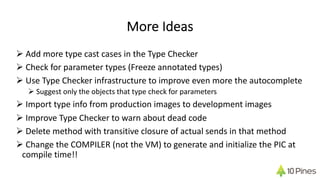 More Ideas
Ø Add more type cast cases in the Type Checker
Ø Check for parameter types (Freeze annotated types)
Ø Use Type Checker infrastructure to improve even more the autocomplete
Ø Suggest only the objects that type check for parameters
Ø Import type info from production images to development images
Ø Improve Type Checker to warn about dead code
Ø Delete method with transitive closure of actual sends in that method
Ø Change the COMPILER (not the VM) to generate and initialize the PIC at
compile time!!
 
