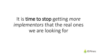 It is time to stop getting more
implementors that the real ones
we are looking for
 