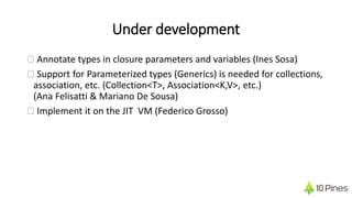 Under development
� Annotate types in closure parameters and variables (Ines Sosa)
� Support for Parameterized types (Generics) is needed for collections,
association, etc. (Collection<T>, Association<K,V>, etc.)
(Ana Felisatti & Mariano De Sousa)
� Implement it on the JIT VM (Federico Grosso)
 