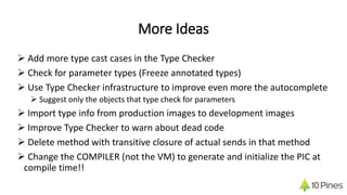 More Ideas
 Add more type cast cases in the Type Checker
 Check for parameter types (Freeze annotated types)
 Use Type Checker infrastructure to improve even more the autocomplete
 Suggest only the objects that type check for parameters
 Import type info from production images to development images
 Improve Type Checker to warn about dead code
 Delete method with transitive closure of actual sends in that method
 Change the COMPILER (not the VM) to generate and initialize the PIC at
compile time!!
 