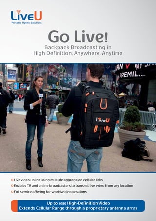 Go Live!
                Backpack Broadcasting in
            High Definition, Anywhere, Anytime




Live video uplink using multiple aggregated cellular links
Enables TV and online broadcasters to transmit live video from any location
Full service offering for worldwide operations


                 Up to 1080 High-Definition Video
   Extends Cellular Range through a proprietary antenna array
 