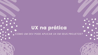 UX na prática
COMO UM DEV PODE APLICAR UX EM SEUS PROJETOS?
 