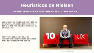 Heurísticas de Nielsen
10 PRINCIPIOS GERAIS PARA UMA ITERFACE COM BOA UX
Fonte: Linkedin.com
JAKOB NIELSEN, RENOMADO CIÊNTISTA DA
COMPUTAÇÃO TAMBÉM CONHECIDO POR
SER UMA DAS PRINCIPAIS REFERENCIAS EM
USABILIDADE
PROPOS NA DÉCADA DE 90 AS 10
HEURÍSTICAS CONSIDERADAS OS PILARES
PARA SE CONSEGUIR UMA BOA UX
 