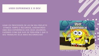 USAR OS PROCESSOS DE UX EM SEU PROJETO
OTIMIZA TEMPO E RECURSOS, GARANTINDO
UMA BOA EXPERIÊNCIA AOS SEUS USUÁRIOS,
FAZENDO COM QUE ELES SE FIDELIZEM E QUE O
SEU TRABALHO SEJA MAIS RECONHECIDO
FONTE: blog.uxeria.com
USER EXPERIENCE E O DEV
 