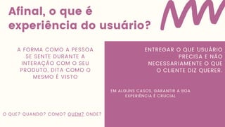 Afinal, o que é
experiência do usuário?
A FORMA COMO A PESSOA
SE SENTE DURANTE A
INTERAÇÃO COM O SEU
PRODUTO, DITA COMO O
MESMO É VISTO
ENTREGAR O QUE ´USUÁRIO
PRECISA E NÃO
NECESSARIAMENTE O QUE
O CLIENTE DIZ QUERER.
O QUE? QUANDO? COMO? QUEM? ONDE?
EM ALGUNS CASOS, GARANTIR A BOA
EXPERIÊNCIA É CRUCIAL
 