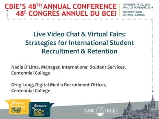 Live Video Chat & Virtual Fairs: 
Strategies for International Student 
Recruitment & Retention 
Nadia D’Lima, Manager, International Student Services, 
Centennial College 
Greg Long, Digital Media Recruitment Officer, 
Centennial College 
 