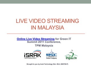 LIVE VIDEO STREAMING
      IN MALAYSIA
Online Live Video Streaming for Green IT
       Summit 2011 Conference,
              TPM Malaysia




       Brought to you by Israk Technology Sdn. Bhd. (908706-P)
 