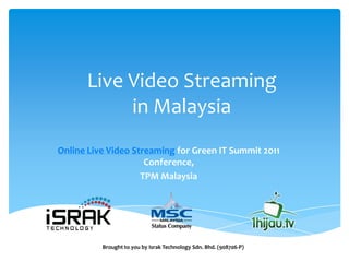 Live Video Streaming
           in Malaysia
Online Live Video Streaming for Green IT Summit 2011
                     Conference,
                    TPM Malaysia




          Brought to you by Israk Technology Sdn. Bhd. (908706-P)
 