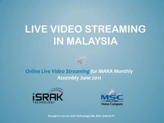 LIVE VIDEO STREAMING
     IN MALAYSIA

Online Live Video Streaming for MARA Monthly
              Assembly June 2011




         Brought to you by Israk Technology Sdn. Bhd. (908706-P)
 