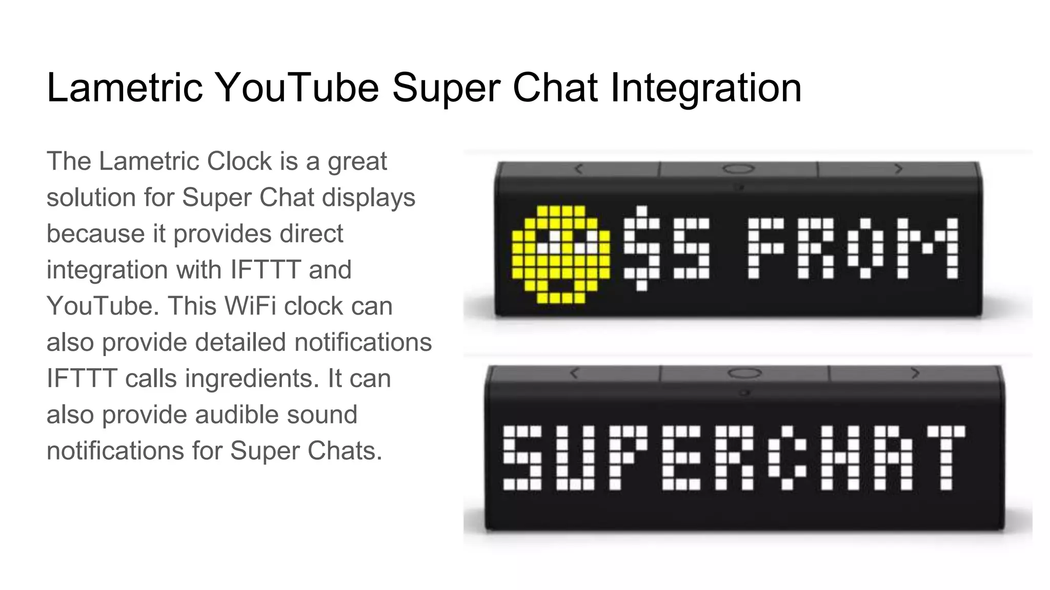 Lametric YouTube Super Chat Integration
The Lametric Clock is a great
solution for Super Chat displays
because it provides direct
integration with IFTTT and
YouTube. This WiFi clock can
also provide detailed notifications
IFTTT calls ingredients. It can
also provide audible sound
notifications for Super Chats.
 