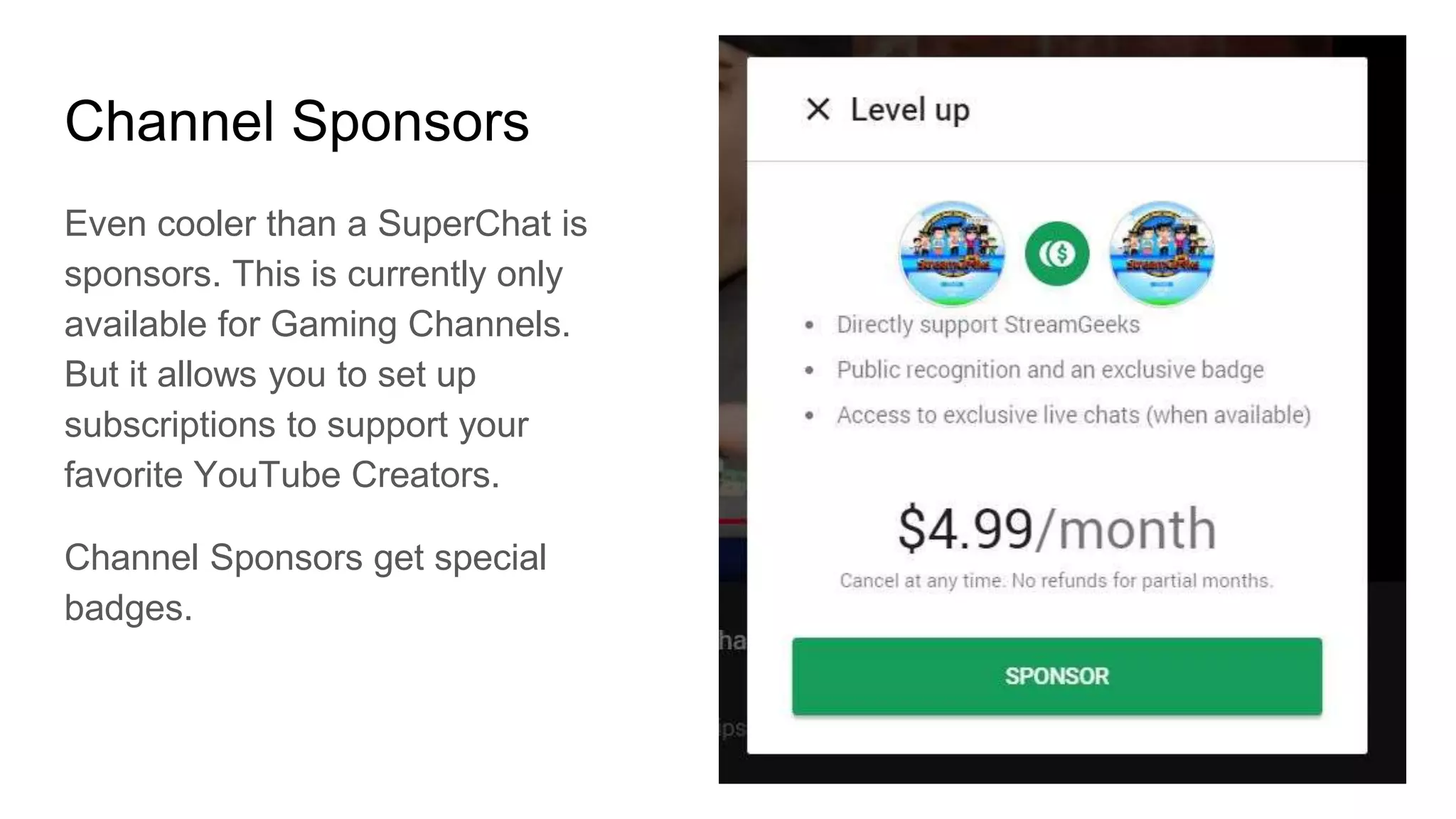 Channel Sponsors
Even cooler than a SuperChat is
sponsors. This is currently only
available for Gaming Channels.
But it allows you to set up
subscriptions to support your
favorite YouTube Creators.
Channel Sponsors get special
badges.
 