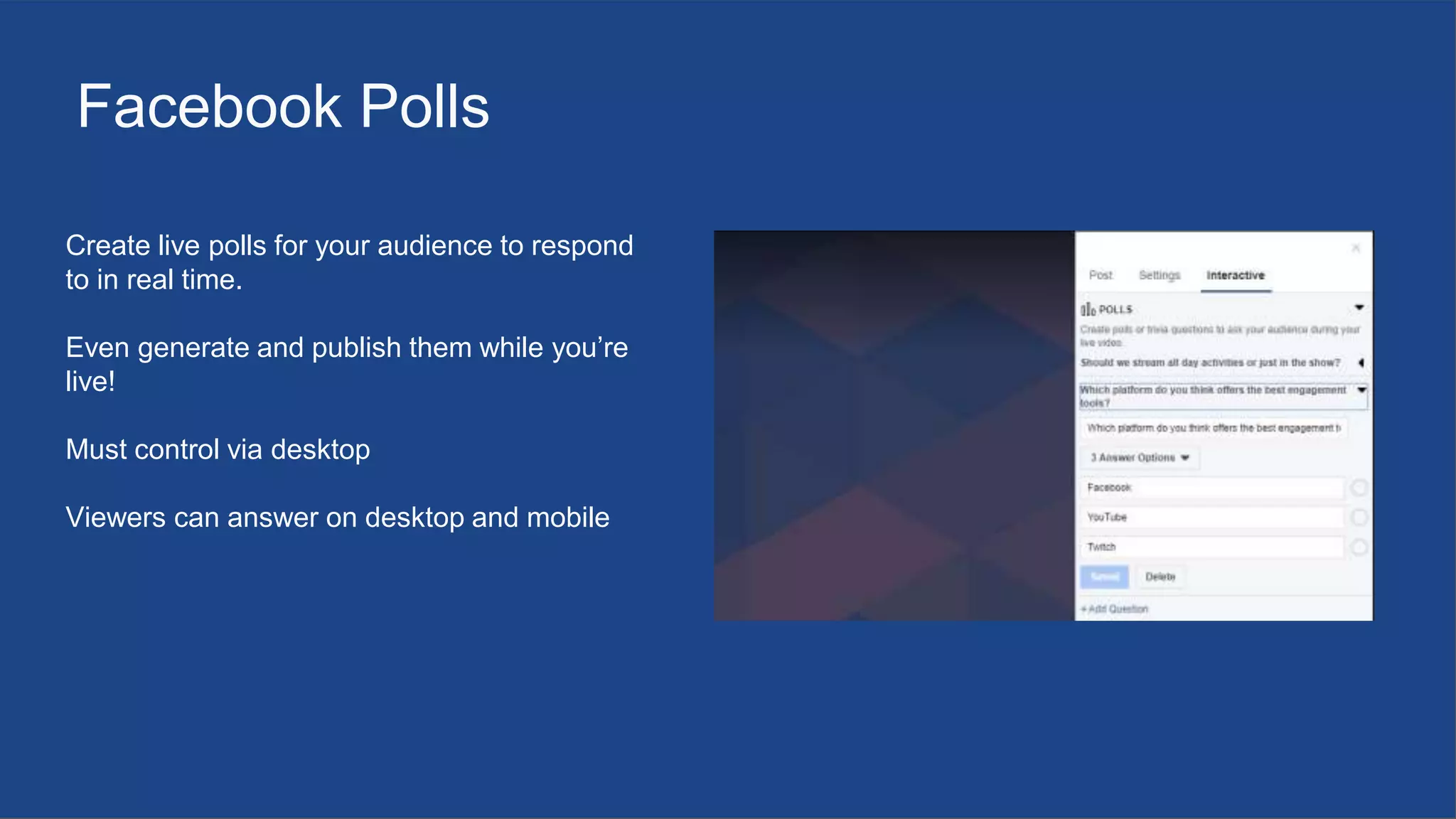 Facebook Polls
Create live polls for your audience to respond
to in real time.
Even generate and publish them while you’re
live!
Must control via desktop
Viewers can answer on desktop and mobile
 