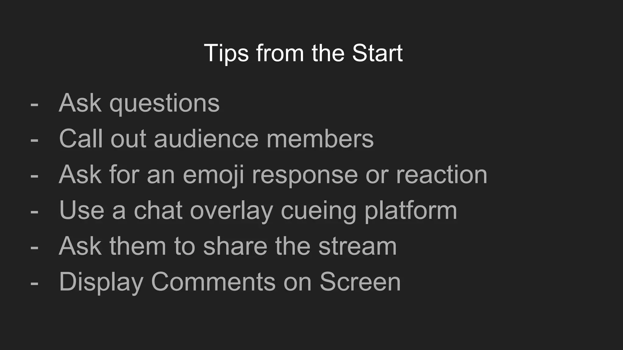 Tips from the Start
- Ask questions
- Call out audience members
- Ask for an emoji response or reaction
- Use a chat overlay cueing platform
- Ask them to share the stream
- Display Comments on Screen
 