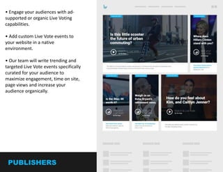 2
• Engage your audiences with ad-
supported or organic Live Vote
capabilities.
• Add custom Live Vote events to
your website in a native
environment.
• Create trending and targeted Live
Vote events specifically curated for
your audience to maximize
engagement, time on site, and page
views while organically increasing
your audience.
• Capture real time sentiment and
powerful analytics
PUBLISHERS
 