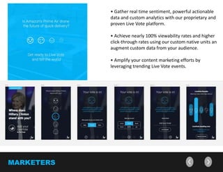 • Measure real time sentiment and brand affinity
through actionable data and custom analytics with
our proprietary Live Vote platform.
• Increase viewer and click-through rates using our
customizable Live Vote features and augment data
from your audience.
• Amplify your content marketing efforts by
leveraging trending Live Vote events.
MARKETERS
 