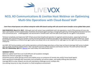 NCO, XO Communications & LiveVox Host Webinar on Optimizing
            Multi-Site Operations with Cloud-Based VoIP
  Learn how virtual queues can achieve enterprise-wide skills based routing with sub-second warm transfers across global labor pools

SAN FRANCISCO, March 21, 2012—Although most call centers have established multi-site operations, much of the promise of cross-site
labor optimization remains substantially unrealized. Cloud based agent routing is changing the game by removing physical location barriers
at an economical price - enabling global, sub-second warm transfers with real-time data screen pops for any agent in any location.

Technical complexity and expensive VoIP infrastructure have long forced operators to segment work by location, spawning functional
workflow silos and limiting cross location routing. By eliminating the limitations brought on by traditional site-based architecture, Cloud-
based VoIP establishes a unified virtual agent queue and allows calls to be matched to the right agent at the right time across the global
enterprise.

Join NCO, XO Communications and LiveVox operations and technology executives as they map out how to leverage VoIP across multiple
sites to create seamlessly linked centers. Hear real world scenarios of best practices and lessons learned. The event will be held at 2
PM, EST, Wednesday, April 11. Reserve your spot today, visit www.livevox.com.

WEBINAR TOPICS:
Optimize a global work-force and build efficient call escalation strategies
Realize the inherent synergies of strategic sites
Streamline process while gaining control and visibility across an enterprise of remote sites and/or home based agents
Solve operational challenges like seasonality, tech portability, call volume spikes, and rapidly shifting client demands
Leverage MPLS to solve network security and redundancy challenges across multiple sites
Use existing resources to stay risk-averse in a fluid compliance environment
 