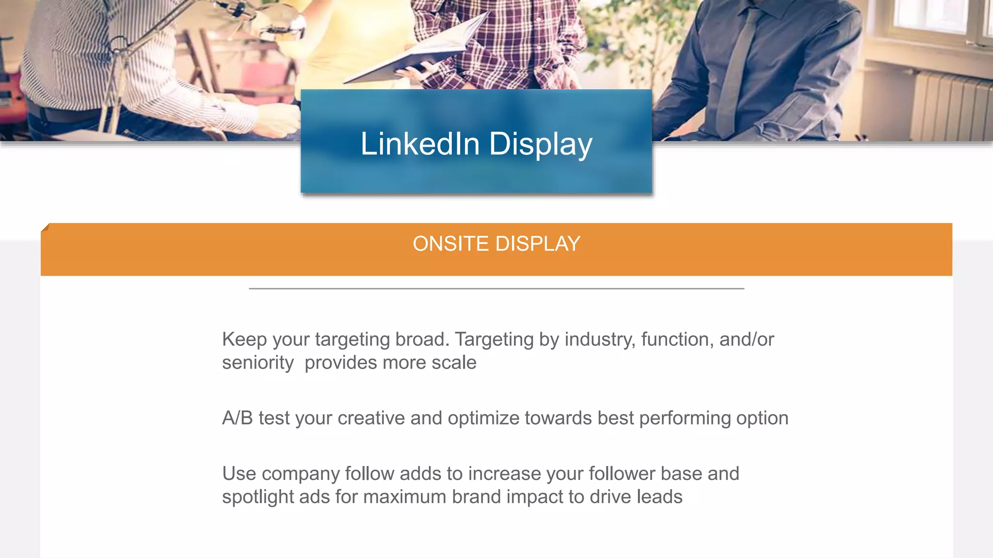 20
ONSITE DISPLAY
Keep your targeting broad. Targeting by industry, function, and/or
seniority provides more scale
A/B test your creative and optimize towards best performing option
Use company follow adds to increase your follower base and
spotlight ads for maximum brand impact to drive leads
LinkedIn Display
 