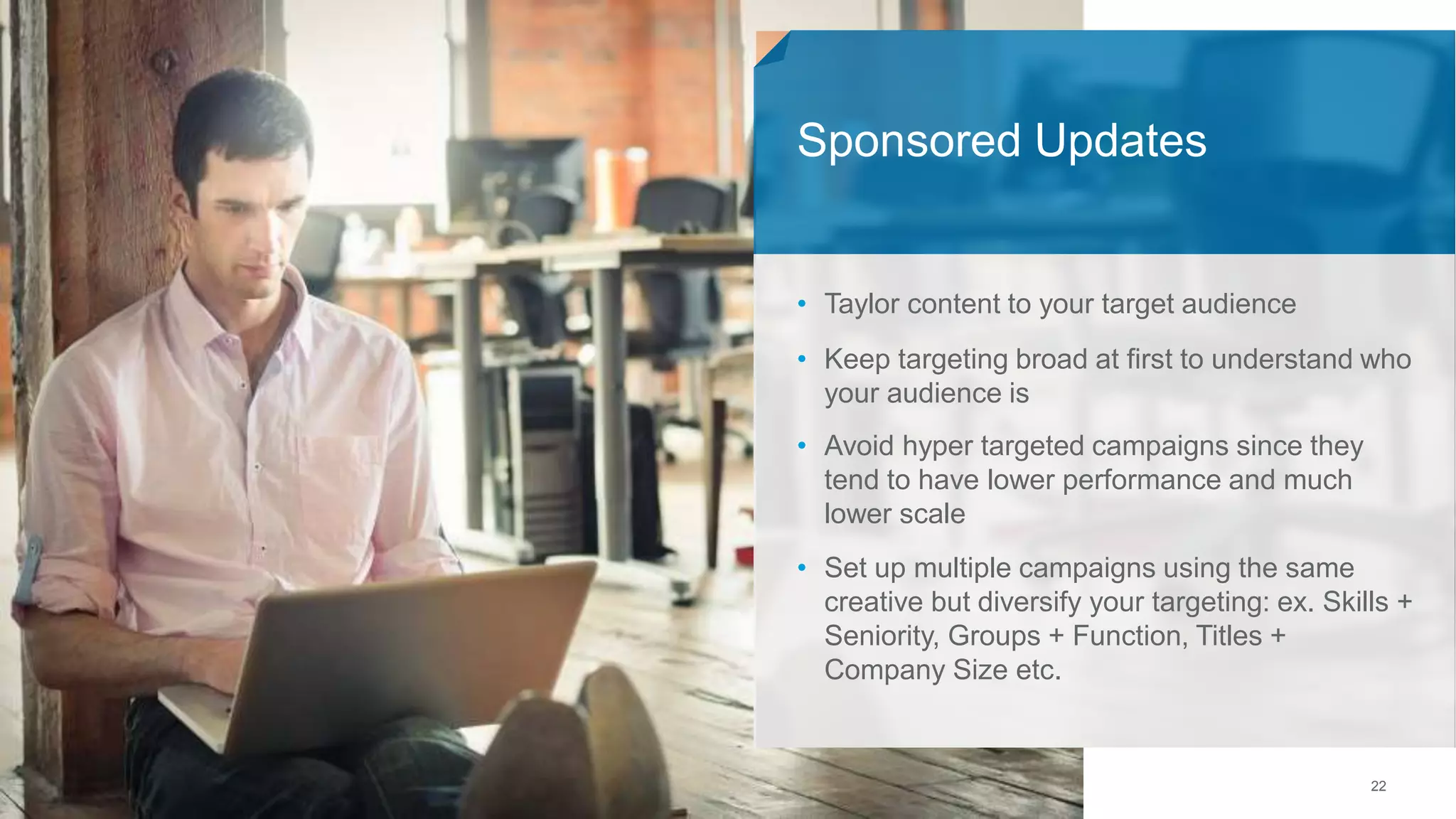 22
• Taylor content to your target audience
• Keep targeting broad at first to understand who
your audience is
• Avoid hyper targeted campaigns since they
tend to have lower performance and much
lower scale
• Set up multiple campaigns using the same
creative but diversify your targeting: ex. Skills +
Seniority, Groups + Function, Titles +
Company Size etc.
Sponsored Updates
 