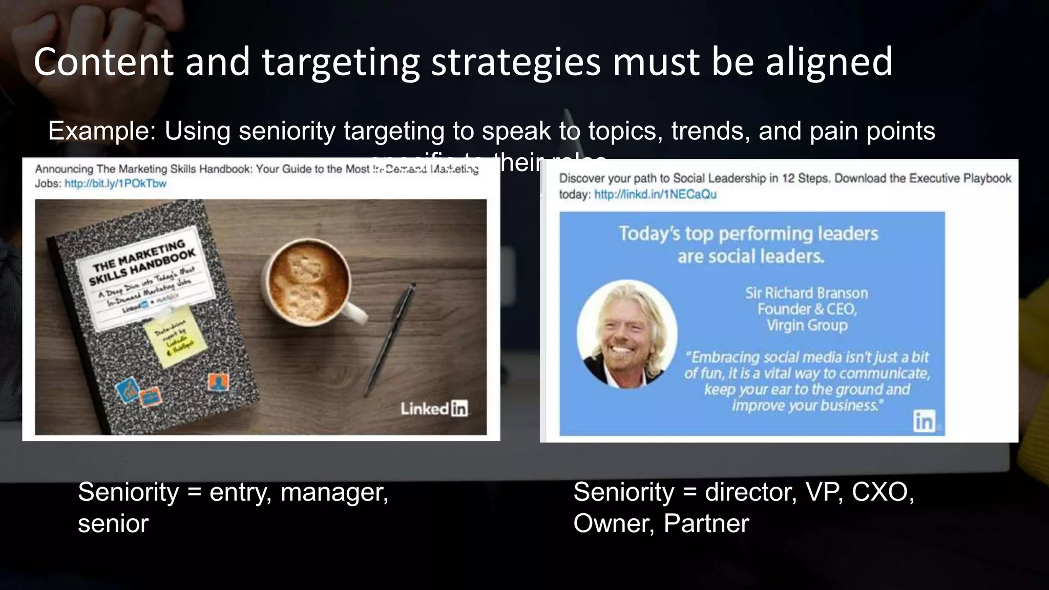 Content and targeting strategies must be aligned
Example: Using seniority targeting to speak to topics, trends, and pain points
specific to their roles.
Seniority = entry, manager,
senior
Seniority = director, VP, CXO,
Owner, Partner
 