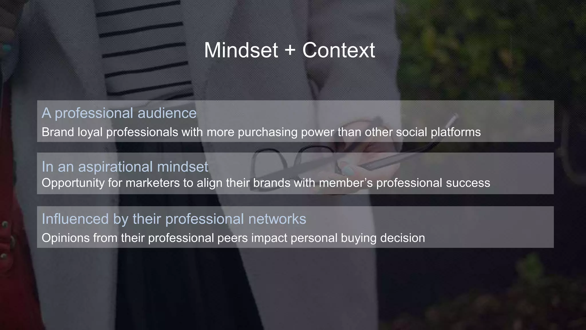 Influenced by their professional networks
Opinions from their professional peers impact personal buying decision
A professional audience
Brand loyal professionals with more purchasing power than other social platforms
In an aspirational mindset
Opportunity for marketers to align their brands with member’s professional success
Mindset + Context
 