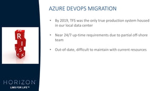 AZURE DEVOPS MIGRATION
• By 2019, TFS was the only true production system housed
in our local data center
• Near 24/7 up-time requirements due to partial off-shore
team
• Out-of-date, difficult to maintain with current resources
LIMS FOR LIFE™
 