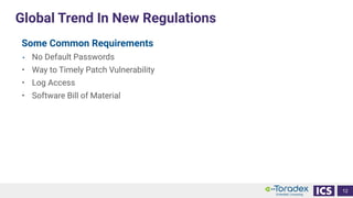 Global Trend In New Regulations
12
Some Common Requirements
• No Default Passwords
• Way to Timely Patch Vulnerability
• Log Access
• Software Bill of Material
 