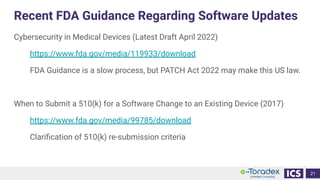 Recent FDA Guidance Regarding Software Updates
Cybersecurity in Medical Devices (Latest Draft April 2022)
https://www.fda.gov/media/119933/download
FDA Guidance is a slow process, but PATCH Act 2022 may make this US law.
When to Submit a 510(k) for a Software Change to an Existing Device (2017)
https://www.fda.gov/media/99785/download
Clariﬁcation of 510(k) re-submission criteria
21
 