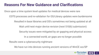 Reasons For New Guidance and Clariﬁcations
Once upon a time system level updates for medical devices were rare
COTS processes and re-validation for OS/Library updates were burdensome
Resulted in base libraries and OS’s sometimes not being updated at all
Wait until next major device revision (next 510(k) submission)
Security issues were mitigated by air gapping and physical access
In a connected world, air gaps are no longer possible
Results were a cybersecurity nightmare
We have run into devices running ancient versions of WinCE wo/SP
22
 