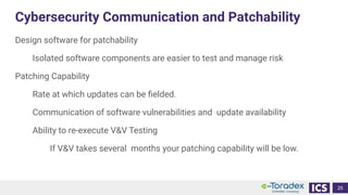 Cybersecurity Communication and Patchability
Design software for patchability
Isolated software components are easier to test and manage risk
Patching Capability
Rate at which updates can be ﬁelded.
Communication of software vulnerabilities and update availability
Ability to re-execute V&V Testing
If V&V takes several months your patching capability will be low.
25
 