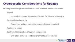 Cybersecurity Considerations for Updates
FDA requires that updates are veriﬁed to be authentic and unadulterated
Signed
Update was created by the manufacturer for this medical device.
Secure chain of custody
Ensure that updates cannot be corrupted or compromised
Resilient to failure
Controlled combination of system components
Only allow software combinations that have been tested
26
 