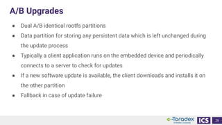 A/B Upgrades
● Dual A/B identical rootfs partitions
● Data partition for storing any persistent data which is left unchanged during
the update process
● Typically a client application runs on the embedded device and periodically
connects to a server to check for updates
● If a new software update is available, the client downloads and installs it on
the other partition
● Fallback in case of update failure
29
 