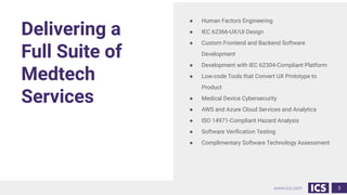 www.ics.com
Delivering a
Full Suite of
Medtech
Services
3
● Human Factors Engineering
● IEC 62366-UX/UI Design
● Custom Frontend and Backend Software
Development
● Development with IEC 62304-Compliant Platform
● Low-code Tools that Convert UX Prototype to
Product
● Medical Device Cybersecurity
● AWS and Azure Cloud Services and Analytics
● ISO 14971-Compliant Hazard Analysis
● Software Veriﬁcation Testing
● Complimentary Software Technology Assessment
 