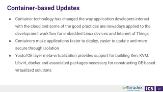 Container-based Updates
● Container technology has changed the way application developers interact
with the cloud and some of the good practices are nowadays applied to the
development workﬂow for embedded Linux devices and Internet of Things
● Containers make applications faster to deploy, easier to update and more
secure through isolation
● Yocto/OE layer meta-virtualization provides support for building Xen, KVM,
Libvirt, docker and associated packages necessary for constructing OE-based
virtualized solutions
32
 