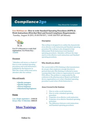 Live Webinar on : How to write Standard Operating Procedures (SOPS) & Work Instructions (Wis) that Meet and Exceed Compliance Requirements - Tuesday, August 16 2011, 01:00 PM EST / 10:00 AM PDT (60 Minute)                     Get 15 % Discount as a early bird registrations. Use Promo Key :  CGO15 Documentquot;
Attendees will recieve a e-book of quot;
 How to write standard operating procedures and work Instructionsquot;
, published by the Instructor in 2010.The e-book will be send out to attendees after the webinar.Who will benefit Quality managersQuality EngineersProcess EngineersManufacturing Engineers PricingLive ( Single registration ) : $189.00Group ( Max 10 Attendee): $499.00More TrainingsFollow Us                Description This webinar is designed to to outline the characteristic of an effective work instruction,and Standard operating procedure.The webinar is also designed to help differentiate Work Instructions from Standard operating procedures. Attendees will learn the steps used to write effective work instructions and Standard operating procedures.Why should you attend: The current shift in FDA thinking is that manufactures do not give their employees enough direction to perform their jobs.This thinking is reflected in many warning letters that written to organizations by several FDA offices. The problem is compounded by the confusion in the pharmaceutical, Biotech and Medical device organizations as to what a Standard operating procedure is,and what a Work Instruction is. Areas Covered in the Seminar:How to write a work instruction. How to write a standard operating procedure.Properties of an effective work instruction.Properties of an effective Standard operating procedure.The differences between work instructions and Standard operating procedures.About Speaker:Mr. Muchemu has over fifteen years experience in Medical Device, Pharmaceutical, Biomedical and Tissue industries as CAPA Training Instructor, Process validation Instructor, Change control Instructor, and CGMP consultant. He has held major positions at Abbott labs, Genentech, Boston Scientific, and Johnson and Johnson. He holds degrees in Biology, Chemical Engineering, and is currently working an MBA with a concentration in Public Health. He is an established author of several GMP books. Compliance2go | www.Compliance2go.com Phone : 877.782.4696 | Fax : 281-971-0286 Email : Support@compliance2go.com<br />