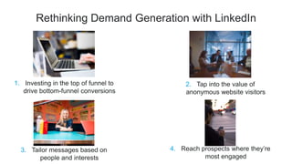 Rethinking Demand Generation with LinkedIn
2. Tap into the value of
anonymous website visitors
1. Investing in the top of funnel to
drive bottom-funnel conversions
4. Reach prospects where they’re
most engaged
3. Tailor messages based on
people and interests
 
