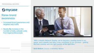 • Increased brand awareness and
targeted web trafﬁc
• Nearly 5x increase in the
number of daily website visits
from legal professionals
“With LinkedIn Network Display, we’ve become a leading brand in our
space, and LinkedIn has been a key contributor to our success – getting
MyCase visibility with the right people at the right time.”
Sarah Bottorff, Director of Marketing, MyCase
Raise brand
awareness
PROFESSIONAL SERVICES
 