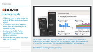 • 116% increase in page views per
visitor; 56% increase in visits per
visitor
• Generated more than 870 new
leads by nurturing anonymous
website visitors
• Leads converted to “sales
qualified” 2x more than the
company average
• Nurtured known contacts to drive
free trial sign-ups “Nurturing is no longer limited to email. We’re using display and social
ads to guide prospects through the buy cycle with highly relevant content
− increasing engagement and generating conversions along the way.”
Lucy Orloski, Marketing Director, Localytics
TECHNOLOGY
Generate leads
 