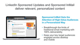 LinkedIn Sponsored Updates and Sponsored InMail
deliver relevant, personalized content
Sponsored InMail Gets the
Attention of High-Value Audiences
in a Personalized Way
• Breakthrough the limits of
traditional email marketing with
100% deliverability
• Keep your key target audiences
engaged across desktop
and mobile
 