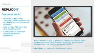 “With open rates as high as 48 percent, LinkedIn’s Sponsored InMail
knocked the socks off our own email campaigns – and Sponsored
Updates gave us the brand awareness we needed.”
Brett Chester, Vice President of Online Marketing, Replicon
• Open rate of 48% using
Sponsored InMail, with response
rate 11x better than other social
channels
• Cost per lead 73% lower than
other social channels
• Clickthrough on Sponsored
Updates 4x LinkedIn
benchmarks
TECHNOLOGY
Generate leads
 