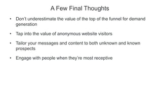 A Few Final Thoughts
• Don’t underestimate the value of the top of the funnel for demand
generation
• Tap into the value of anonymous website visitors
• Tailor your messages and content to both unknown and known
prospects
• Engage with people when they’re most receptive
 