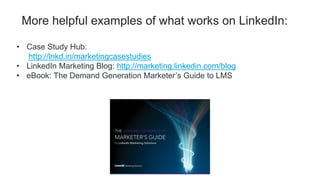 • Case Study Hub:
http://lnkd.in/marketingcasestudies
• LinkedIn Marketing Blog: http://marketing.linkedin.com/blog
• eBook: The Demand Generation Marketer’s Guide to LMS
More helpful examples of what works on LinkedIn:
 